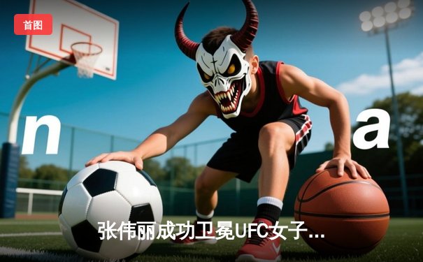 张伟丽成功卫冕UFC女子草量级冠军，一致判定击败挑战者阿曼达·莱莫斯