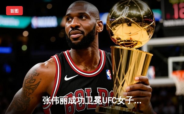 张伟丽成功卫冕UFC女子草量级金腰带，五回合激战力压闫晓楠