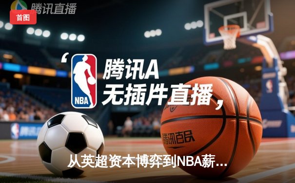 从英超资本博弈到NBA薪资革命：现代体育的商业化迷思与竞技本质回归